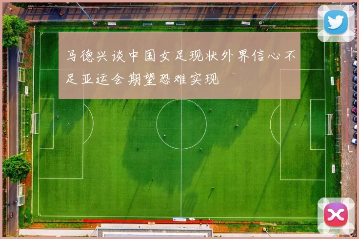 马德兴谈中国女足现状外界信心不足亚运会期望恐难实现