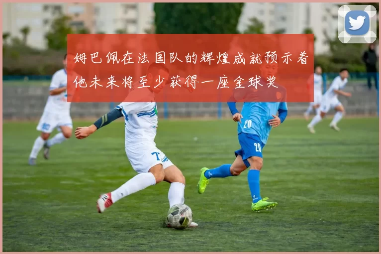 姆巴佩在法国队的辉煌成就预示着他未来将至少获得一座金球奖