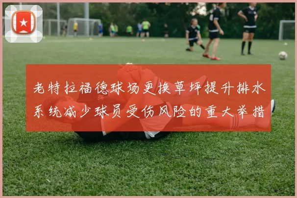 老特拉福德球场更换草坪提升排水系统减少球员受伤风险的重大举措