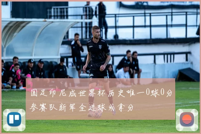 国足印尼成世界杯历史唯一0球0分参赛队新军全进球或拿分