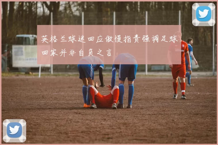 英格兰球迷回应傲慢指责强调足球回家并非自负之言